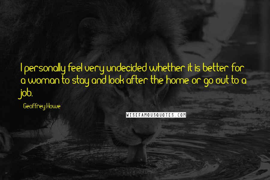 Geoffrey Howe quotes: I personally feel very undecided whether it is better for a woman to stay and look after the home or go out to a job.