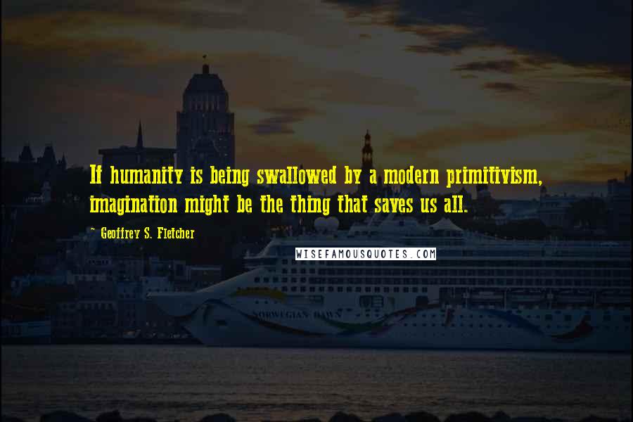 Geoffrey S. Fletcher quotes: If humanity is being swallowed by a modern primitivism, imagination might be the thing that saves us all.