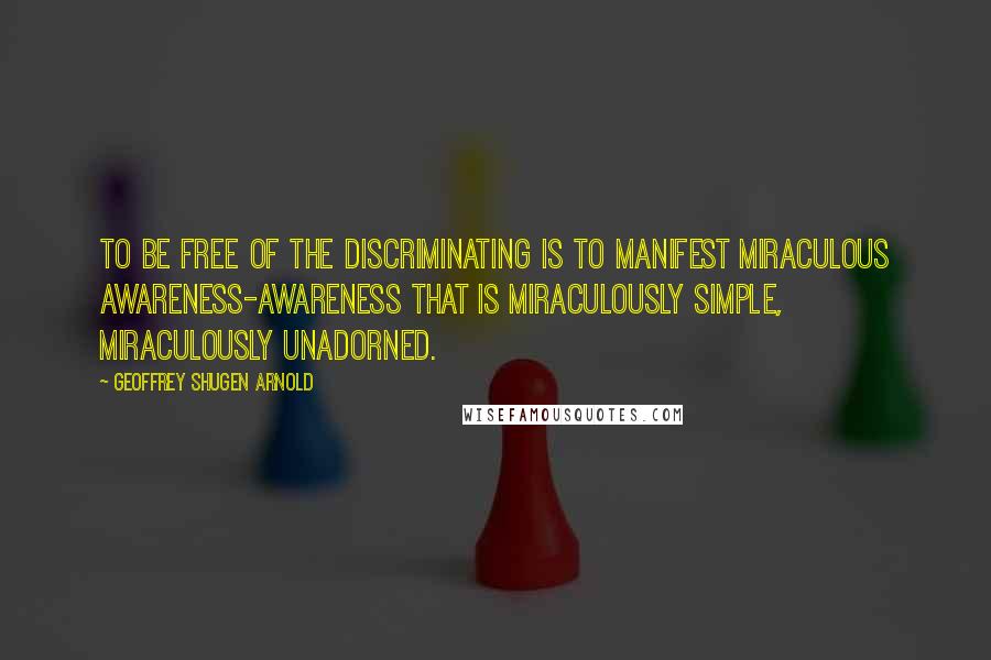 Geoffrey Shugen Arnold quotes: To be free of the discriminating is to manifest miraculous awareness-awareness that is miraculously simple, miraculously unadorned.