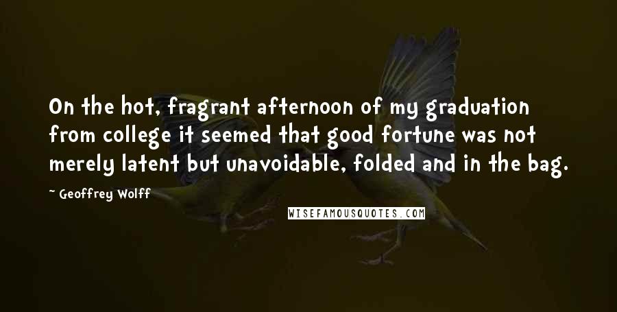 Geoffrey Wolff quotes: On the hot, fragrant afternoon of my graduation from college it seemed that good fortune was not merely latent but unavoidable, folded and in the bag.