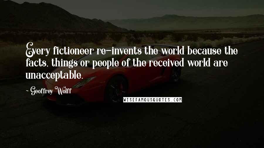 Geoffrey Wolff quotes: Every fictioneer re-invents the world because the facts, things or people of the received world are unacceptable.