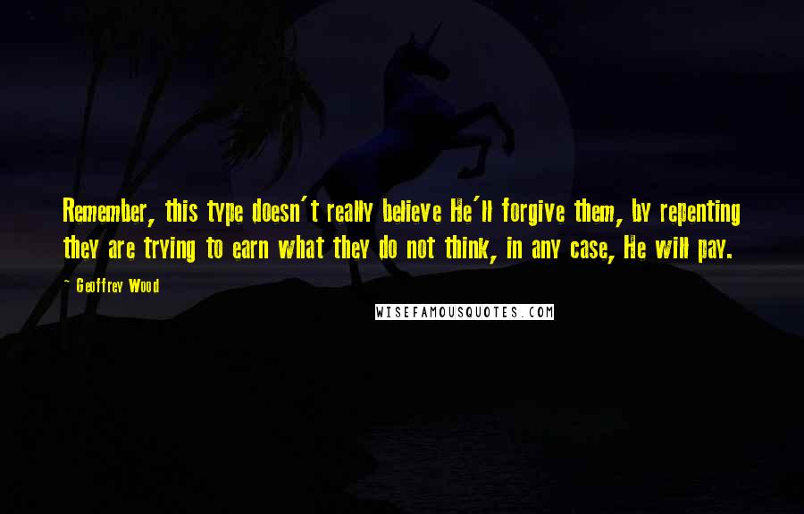 Geoffrey Wood quotes: Remember, this type doesn't really believe He'll forgive them, by repenting they are trying to earn what they do not think, in any case, He will pay.