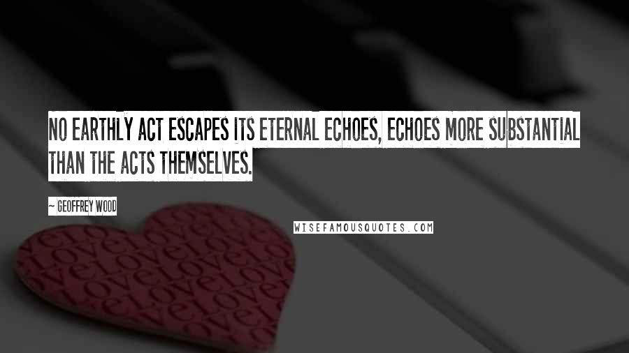 Geoffrey Wood quotes: No earthly act escapes its eternal echoes, echoes more substantial than the acts themselves.