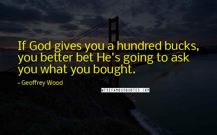 Geoffrey Wood quotes: If God gives you a hundred bucks, you better bet He's going to ask you what you bought.