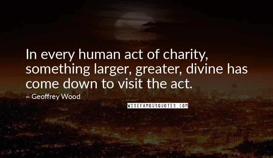 Geoffrey Wood quotes: In every human act of charity, something larger, greater, divine has come down to visit the act.