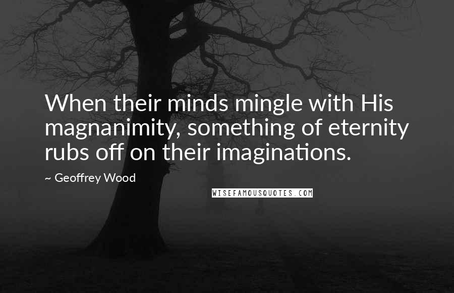 Geoffrey Wood quotes: When their minds mingle with His magnanimity, something of eternity rubs off on their imaginations.