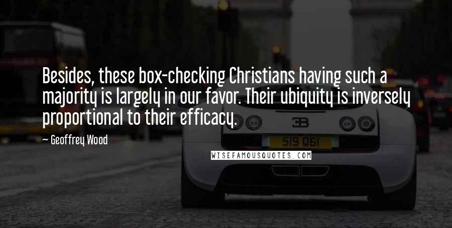 Geoffrey Wood quotes: Besides, these box-checking Christians having such a majority is largely in our favor. Their ubiquity is inversely proportional to their efficacy. Geoffrey Wood quotes: Besides, these box-checking Christians having such a majority is largely in our favor. Their ubiquity is inversely proportional to their efficacy.