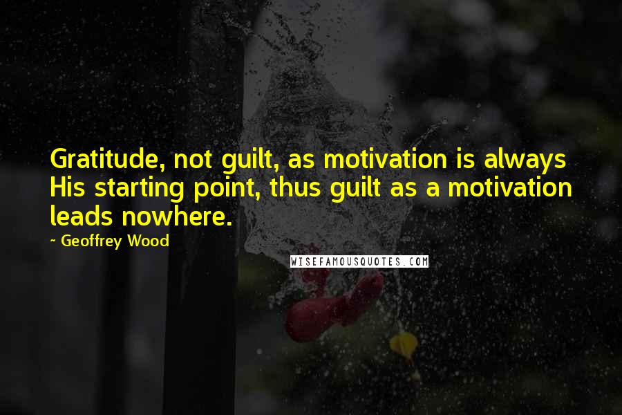 Geoffrey Wood quotes: Gratitude, not guilt, as motivation is always His starting point, thus guilt as a motivation leads nowhere.