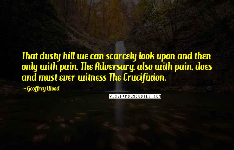 Geoffrey Wood quotes: That dusty hill we can scarcely look upon and then only with pain, The Adversary, also with pain, does and must ever witness The Crucifixion.