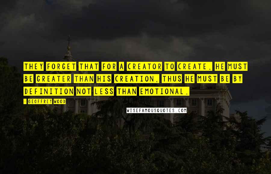 Geoffrey Wood quotes: They forget that for a Creator to create, He must be greater than His creation, thus He must be by definition not less than emotional. Geoffrey Wood quotes: They forget that for a Creator to create, He must be greater than His creation, thus He must be by definition not less than emotional.