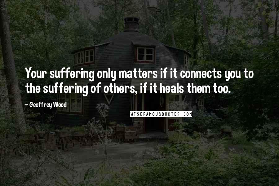 Geoffrey Wood quotes: Your suffering only matters if it connects you to the suffering of others, if it heals them too.