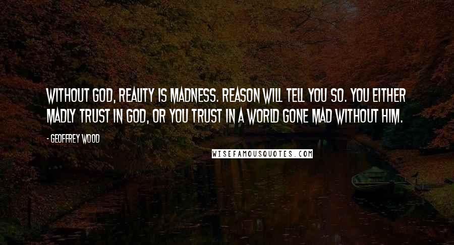 Geoffrey Wood quotes: Without God, reality is madness. Reason will tell you so. You either madly trust in God, or you trust in a world gone mad without him.