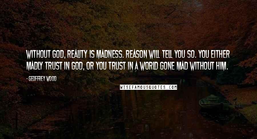 Geoffrey Wood quotes: Without God, reality is madness. Reason will tell you so. You either madly trust in God, or you trust in a world gone mad without him. Geoffrey Wood quotes: Without God, reality is madness. Reason will tell you so. You either madly trust in God, or you trust in a world gone mad without him.