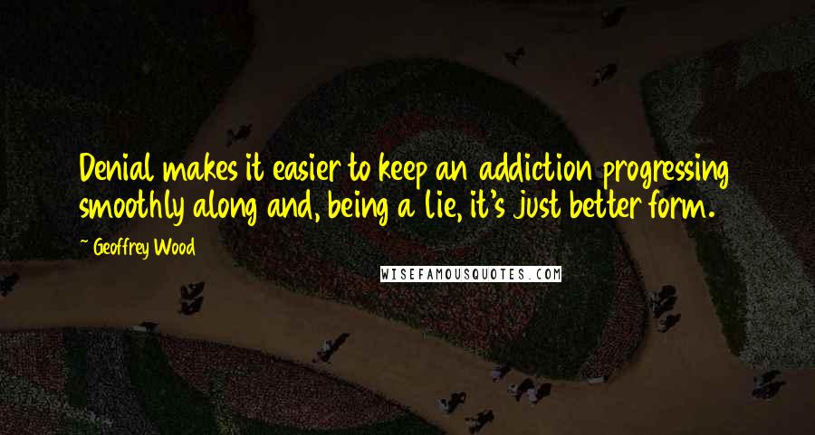 Geoffrey Wood quotes: Denial makes it easier to keep an addiction progressing smoothly along and, being a lie, it's just better form. Geoffrey Wood quotes: Denial makes it easier to keep an addiction progressing smoothly along and, being a lie, it's just better form.