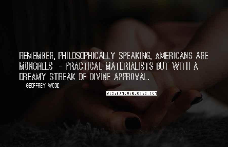 Geoffrey Wood quotes: Remember, philosophically speaking, Americans are mongrels - practical materialists but with a dreamy streak of divine approval. Geoffrey Wood quotes: Remember, philosophically speaking, Americans are mongrels - practical materialists but with a dreamy streak of divine approval.