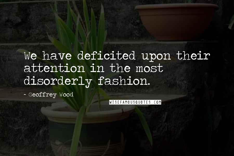 Geoffrey Wood quotes: We have deficited upon their attention in the most disorderly fashion.