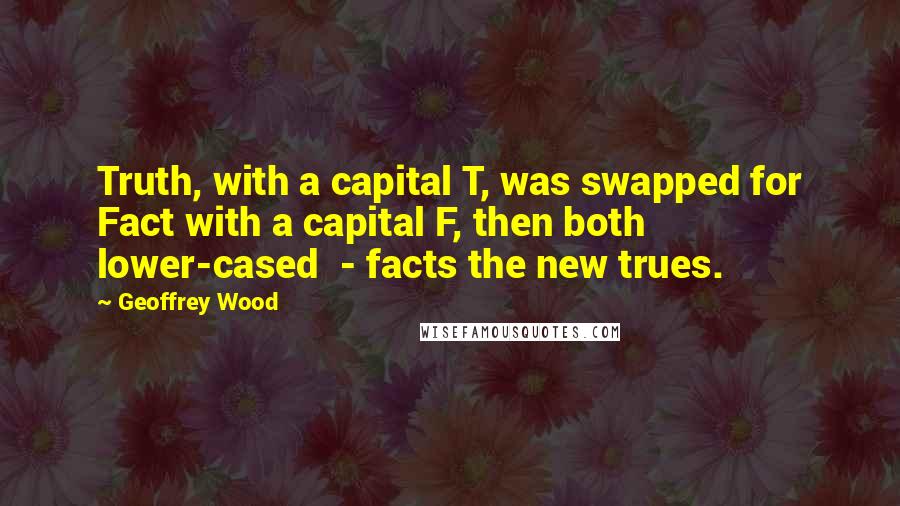 Geoffrey Wood quotes: Truth, with a capital T, was swapped for Fact with a capital F, then both lower-cased - facts the new trues. Geoffrey Wood quotes: Truth, with a capital T, was swapped for Fact with a capital F, then both lower-cased - facts the new trues.