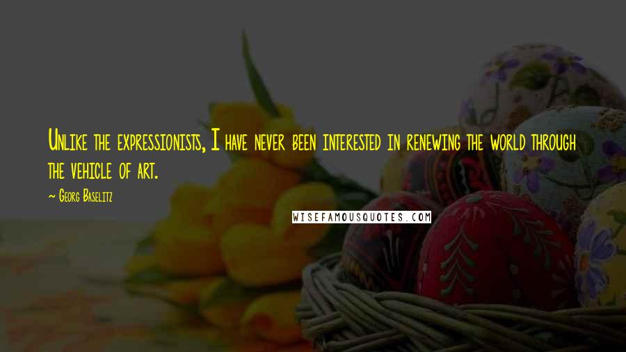Georg Baselitz quotes: Unlike the expressionists, I have never been interested in renewing the world through the vehicle of art.