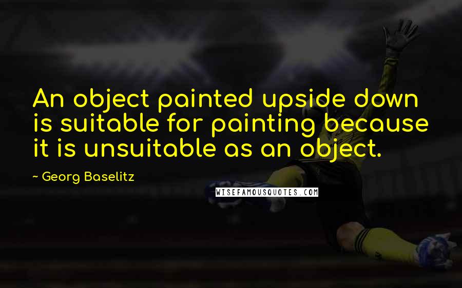 Georg Baselitz quotes: An object painted upside down is suitable for painting because it is unsuitable as an object.