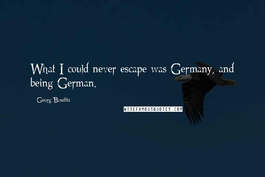 Georg Baselitz quotes: What I could never escape was Germany, and being German.