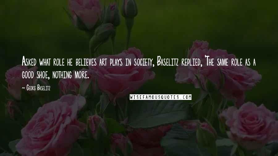 Georg Baselitz quotes: Asked what role he believes art plays in society, Baselitz replied, 'The same role as a good shoe, nothing more.