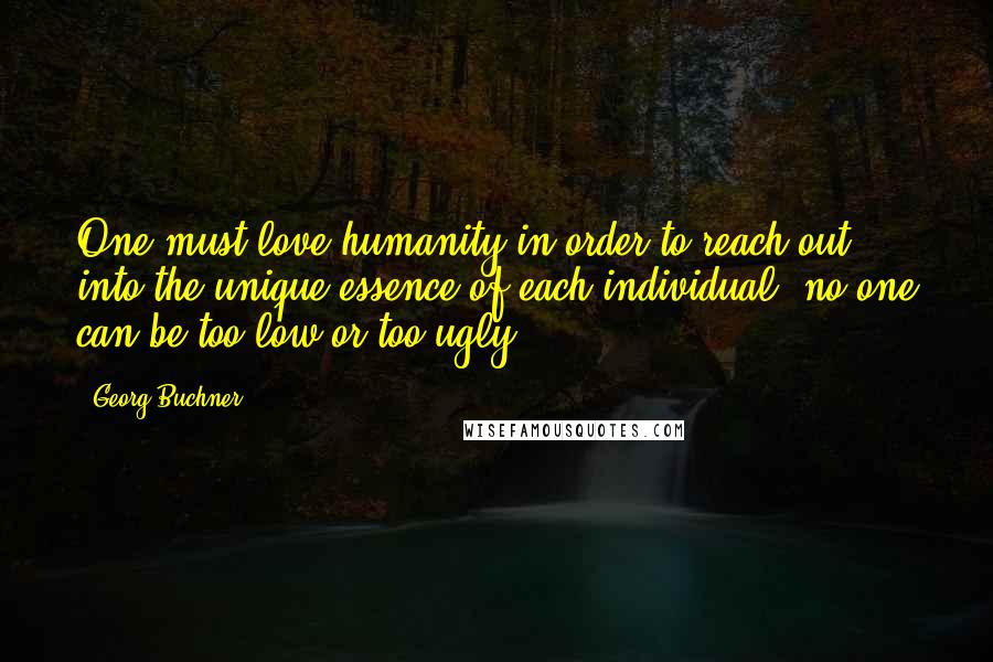 Georg Buchner quotes: One must love humanity in order to reach out into the unique essence of each individual: no one can be too low or too ugly.