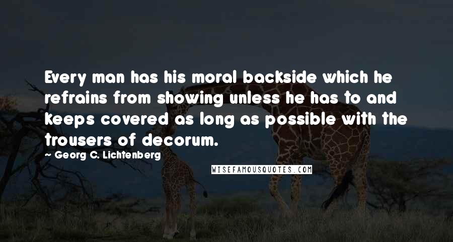 Georg C. Lichtenberg quotes: Every man has his moral backside which he refrains from showing unless he has to and keeps covered as long as possible with the trousers of decorum.