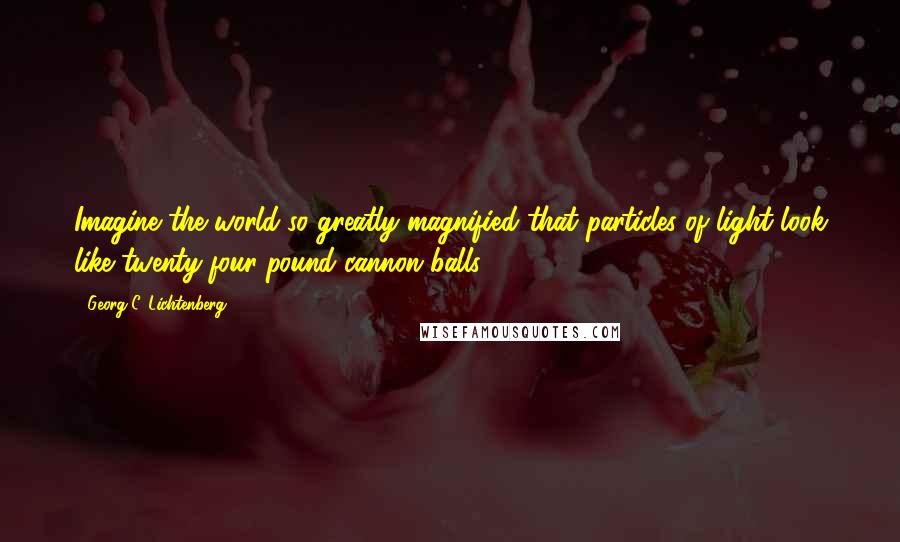 Georg C. Lichtenberg quotes: Imagine the world so greatly magnified that particles of light look like twenty-four-pound cannon balls.