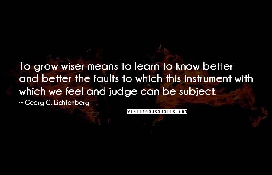 Georg C. Lichtenberg quotes: To grow wiser means to learn to know better and better the faults to which this instrument with which we feel and judge can be subject.