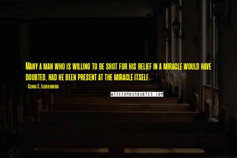 Georg C. Lichtenberg quotes: Many a man who is willing to be shot for his belief in a miracle would have doubted, had he been present at the miracle itself.