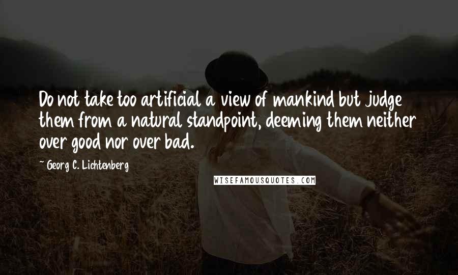 Georg C. Lichtenberg quotes: Do not take too artificial a view of mankind but judge them from a natural standpoint, deeming them neither over good nor over bad.