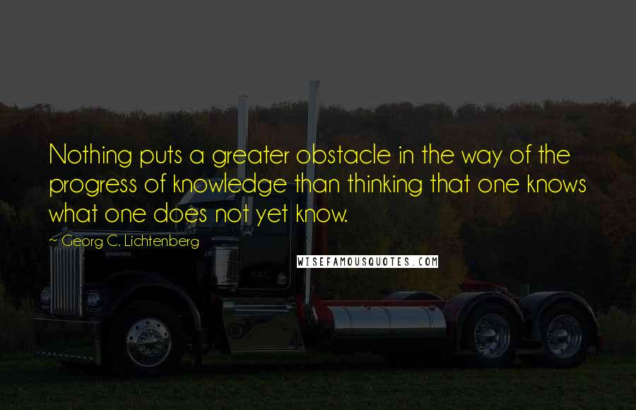 Georg C. Lichtenberg quotes: Nothing puts a greater obstacle in the way of the progress of knowledge than thinking that one knows what one does not yet know.