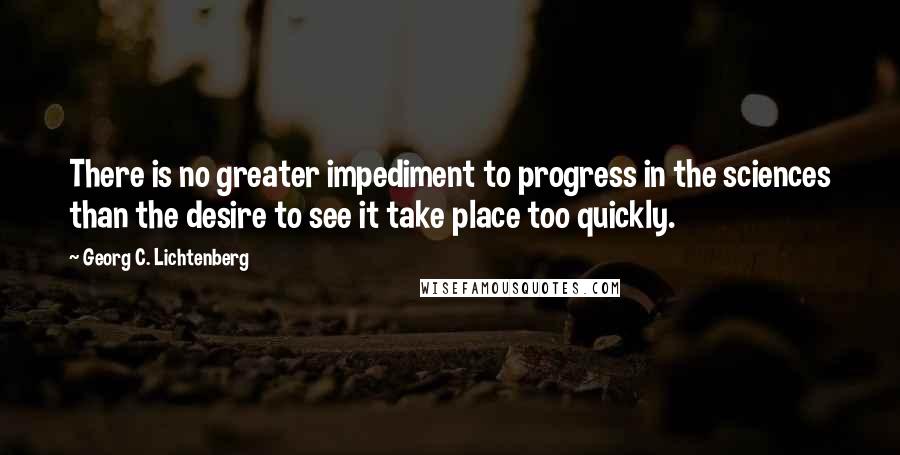 Georg C. Lichtenberg quotes: There is no greater impediment to progress in the sciences than the desire to see it take place too quickly.