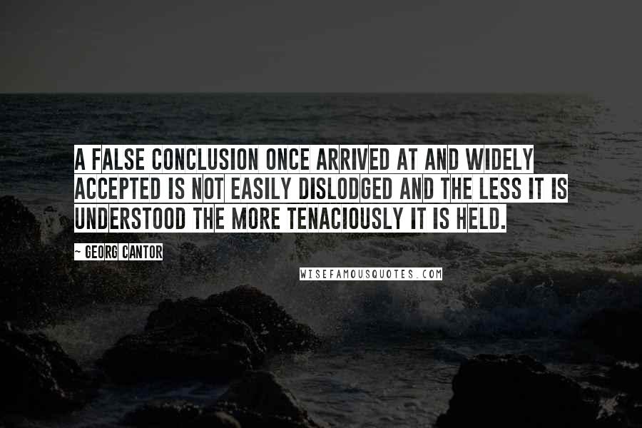 Georg Cantor quotes: A false conclusion once arrived at and widely accepted is not easily dislodged and the less it is understood the more tenaciously it is held.