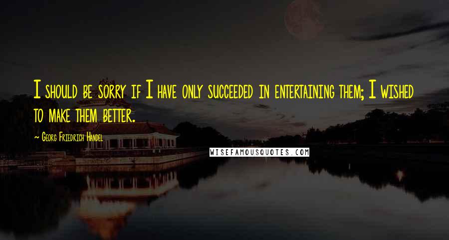 Georg Friedrich Handel quotes: I should be sorry if I have only succeeded in entertaining them; I wished to make them better.