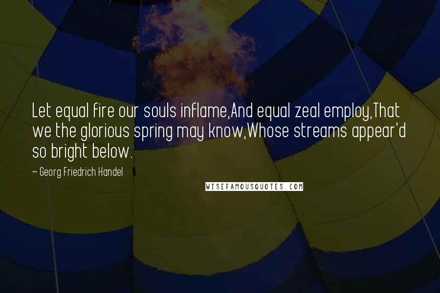 Georg Friedrich Handel quotes: Let equal fire our souls inflame,And equal zeal employ,That we the glorious spring may know,Whose streams appear'd so bright below.
