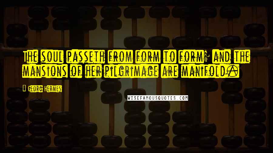 Georg Hermes quotes: The soul passeth from form to form; and the mansions of her pilgrimage are manifold.