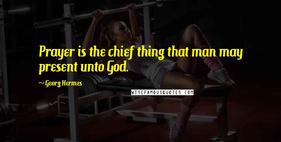 Georg Hermes quotes: Prayer is the chief thing that man may present unto God.