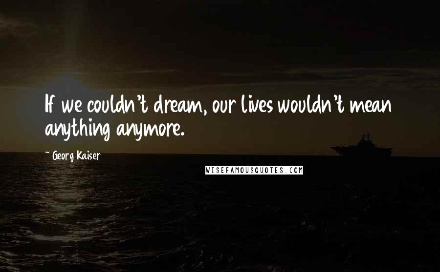 Georg Kaiser quotes: If we couldn't dream, our lives wouldn't mean anything anymore.