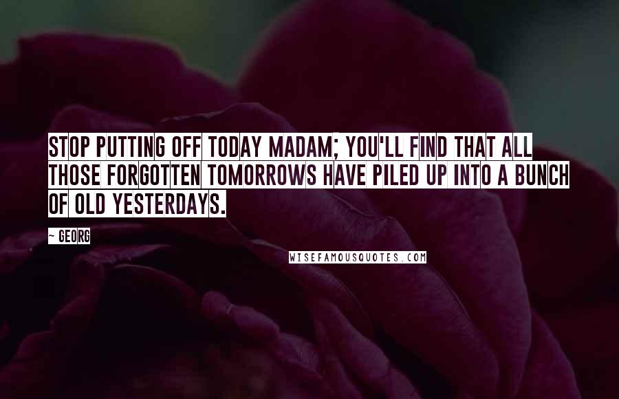 Georg quotes: Stop putting off today madam; you'll find that all those forgotten tomorrows have piled up into a bunch of old yesterdays.
