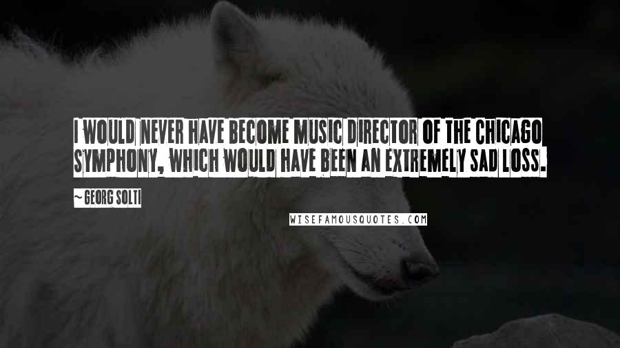 Georg Solti quotes: I would never have become music director of the Chicago Symphony, which would have been an extremely sad loss.