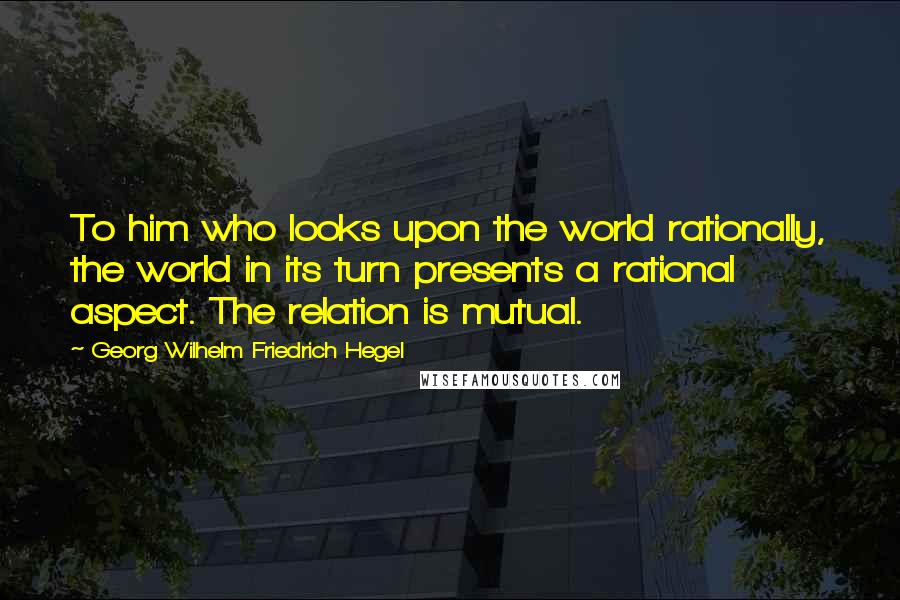 Georg Wilhelm Friedrich Hegel quotes: To him who looks upon the world rationally, the world in its turn presents a rational aspect. The relation is mutual.