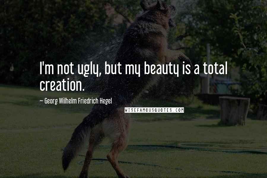 Georg Wilhelm Friedrich Hegel quotes: I'm not ugly, but my beauty is a total creation.
