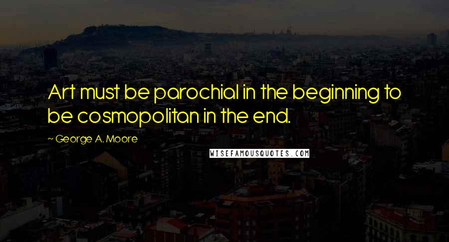 George A. Moore quotes: Art must be parochial in the beginning to be cosmopolitan in the end.