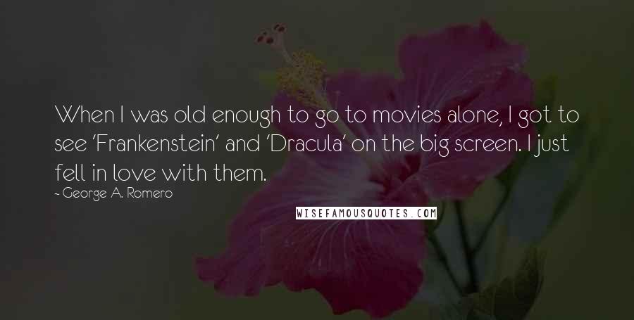 George A. Romero quotes: When I was old enough to go to movies alone, I got to see 'Frankenstein' and 'Dracula' on the big screen. I just fell in love with them.