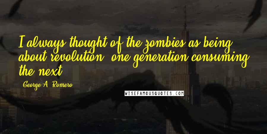 George A. Romero quotes: I always thought of the zombies as being about revolution, one generation consuming the next.