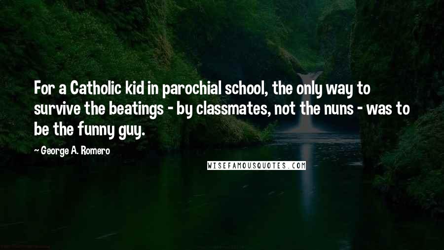 George A. Romero quotes: For a Catholic kid in parochial school, the only way to survive the beatings - by classmates, not the nuns - was to be the funny guy.