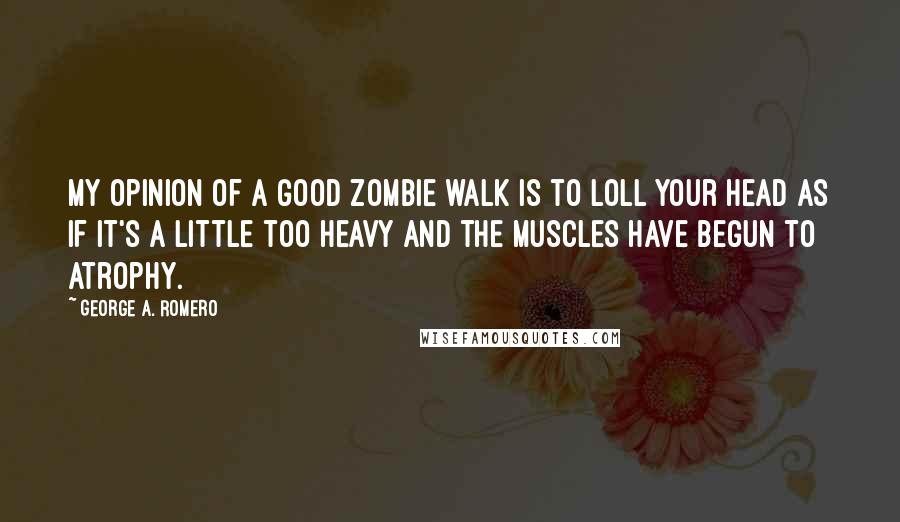 George A. Romero quotes: My opinion of a good zombie walk is to loll your head as if it's a little too heavy and the muscles have begun to atrophy.