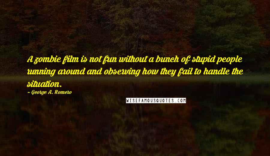 George A. Romero quotes: A zombie film is not fun without a bunch of stupid people running around and observing how they fail to handle the situation.