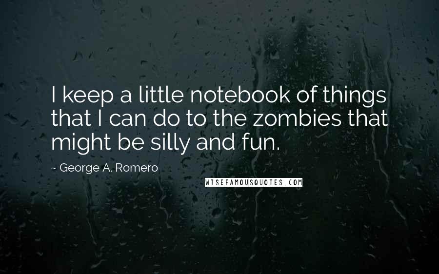 George A. Romero quotes: I keep a little notebook of things that I can do to the zombies that might be silly and fun.